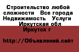 Строительство любой сложности - Все города Недвижимость » Услуги   . Иркутская обл.,Иркутск г.